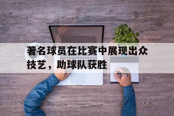 著名球员在比赛中展现出众技艺,助球队获胜的精神